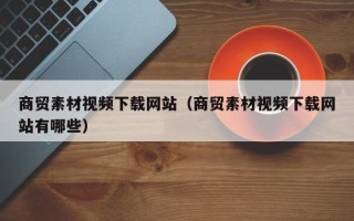 高安商贸素材视频下载网站（商贸素材视频下载网站有哪些）